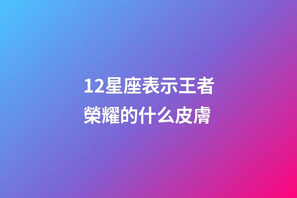12星座表示王者榮耀的什么皮膚-第1張-星座運勢-玄機派