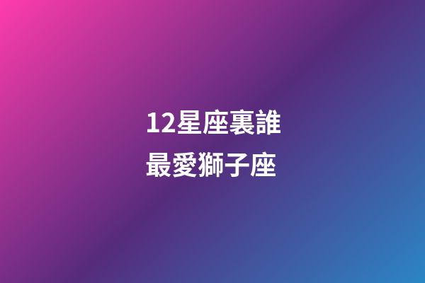 12星座裏誰最愛獅子座-第1張-星座運勢-玄機派