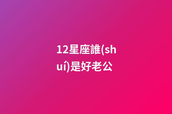 12星座誰(shuí)是好老公-第1張-星座運(yùn)勢(shì)-玄機(jī)派