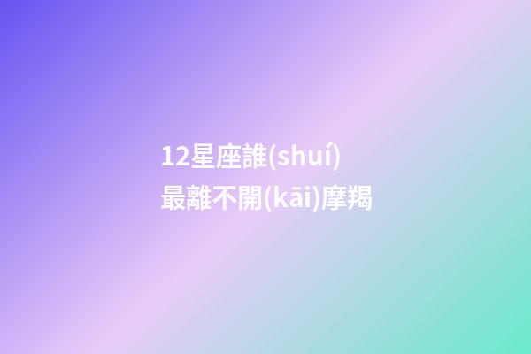 12星座誰(shuí)最離不開(kāi)摩羯-第1張-星座運(yùn)勢(shì)-玄機(jī)派
