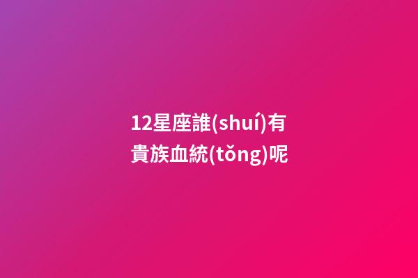12星座誰(shuí)有貴族血統(tǒng)呢-第1張-星座運(yùn)勢(shì)-玄機(jī)派