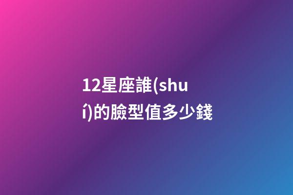 12星座誰(shuí)的臉型值多少錢-第1張-星座運(yùn)勢(shì)-玄機(jī)派