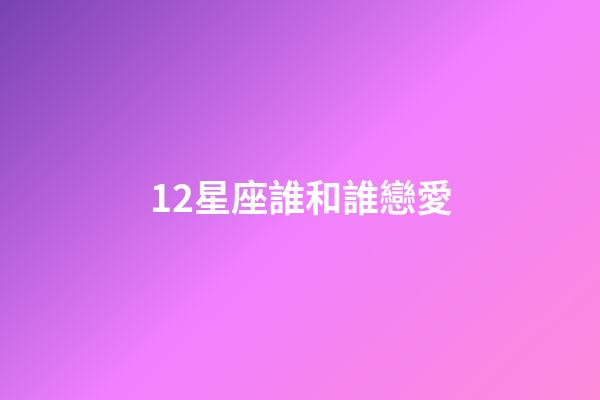 12星座誰和誰戀愛-第1張-星座運勢-玄機派