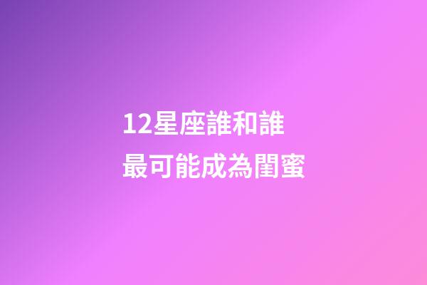 12星座誰和誰最可能成為閨蜜-第1張-星座運勢-玄機派