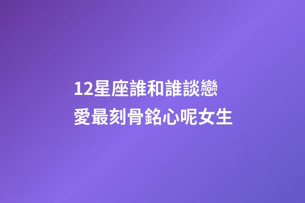 12星座誰和誰談戀愛最刻骨銘心呢女生-第1張-星座運勢-玄機派