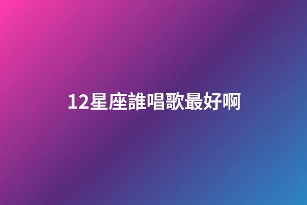 12星座誰唱歌最好啊-第1張-星座運勢-玄機派