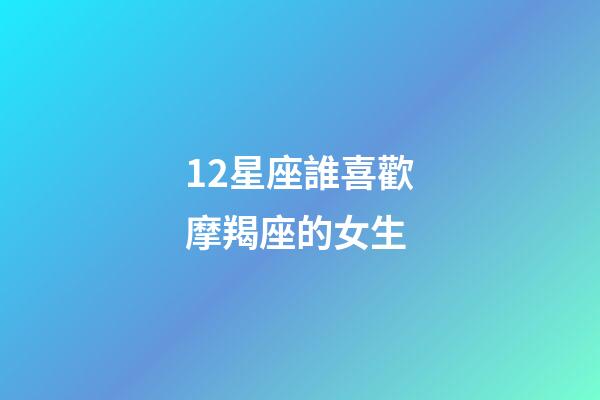 12星座誰喜歡摩羯座的女生-第1張-星座運勢-玄機派