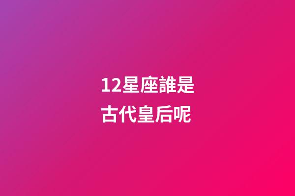 12星座誰是古代皇后呢-第1張-星座運勢-玄機派