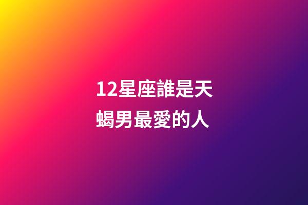 12星座誰是天蝎男最愛的人-第1張-星座運勢-玄機派