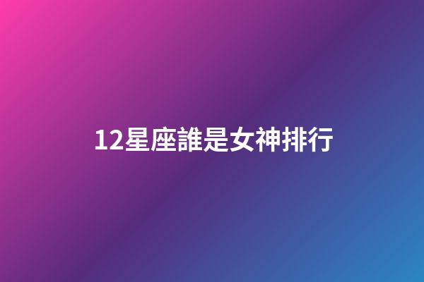 12星座誰是女神排行-第1張-星座運勢-玄機派