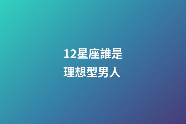 12星座誰是理想型男人-第1張-星座運勢-玄機派
