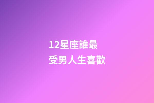12星座誰最受男人生喜歡-第1張-星座運勢-玄機派