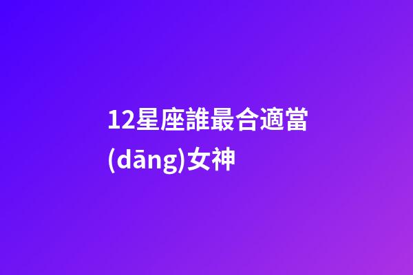 12星座誰最合適當(dāng)女神-第1張-星座運(yùn)勢-玄機(jī)派