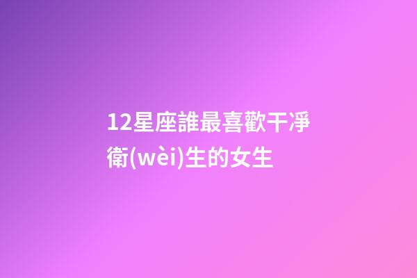 12星座誰最喜歡干凈衛(wèi)生的女生-第1張-星座運(yùn)勢-玄機(jī)派