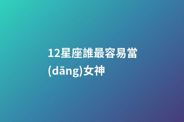 12星座誰最容易當(dāng)女神-第1張-星座運(yùn)勢-玄機(jī)派