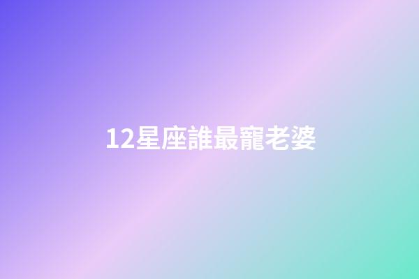 12星座誰最寵老婆-第1張-星座運勢-玄機派