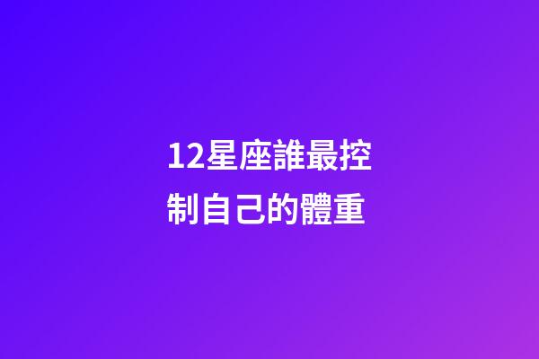 12星座誰最控制自己的體重-第1張-星座運勢-玄機派
