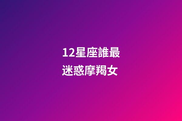 12星座誰最迷惑摩羯女-第1張-星座運勢-玄機派