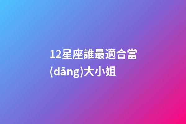 12星座誰最適合當(dāng)大小姐-第1張-星座運勢-玄機派