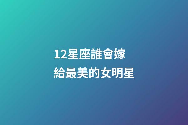 12星座誰會嫁給最美的女明星-第1張-星座運勢-玄機派