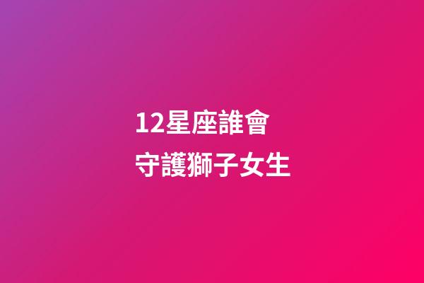 12星座誰會守護獅子女生-第1張-星座運勢-玄機派