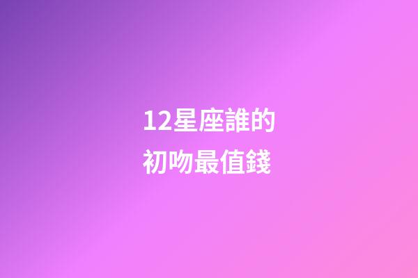12星座誰的初吻最值錢-第1張-星座運勢-玄機派