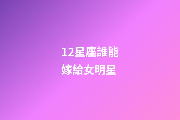 12星座誰能嫁給女明星-第1張-星座運勢-玄機派