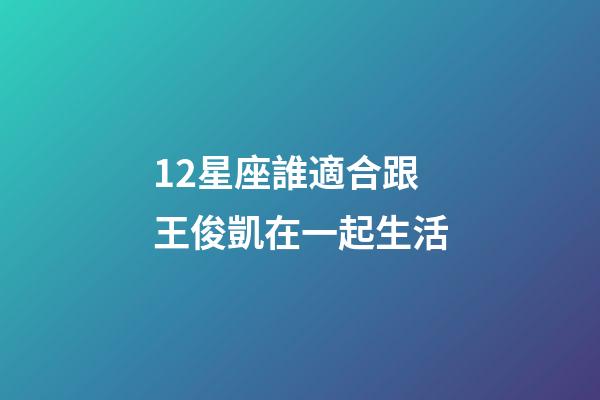 12星座誰適合跟王俊凱在一起生活-第1張-星座運勢-玄機派