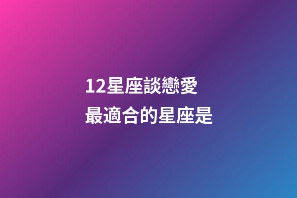 12星座談戀愛最適合的星座是-第1張-星座運勢-玄機派