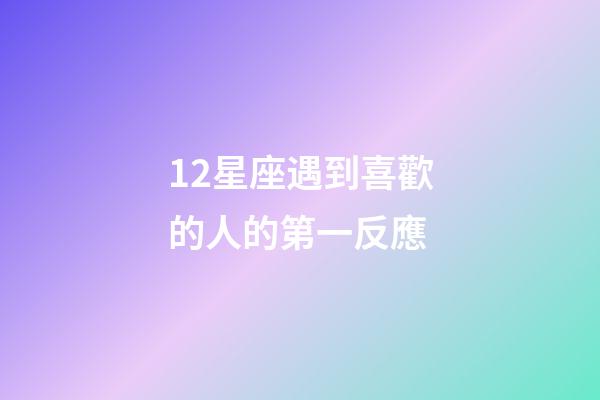 12星座遇到喜歡的人的第一反應-第1張-星座運勢-玄機派