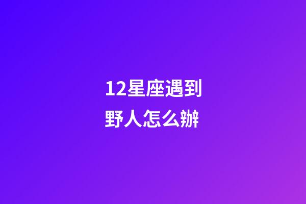 12星座遇到野人怎么辦-第1張-星座運(yùn)勢(shì)-玄機(jī)派