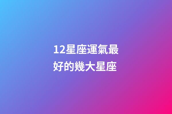 12星座運氣最好的幾大星座-第1張-星座運勢-玄機派