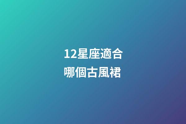 12星座適合哪個古風裙-第1張-星座運勢-玄機派