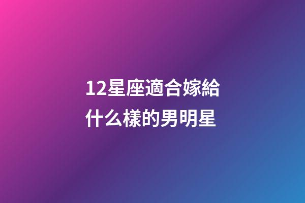 12星座適合嫁給什么樣的男明星-第1張-星座運勢-玄機派