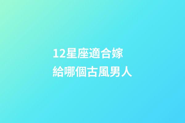 12星座適合嫁給哪個古風男人-第1張-星座運勢-玄機派