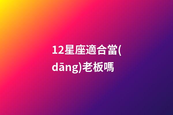 12星座適合當(dāng)老板嗎-第1張-星座運(yùn)勢(shì)-玄機(jī)派
