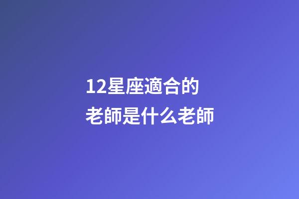 12星座適合的老師是什么老師-第1張-星座運勢-玄機派