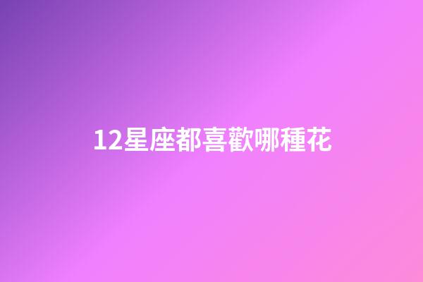 12星座都喜歡哪種花-第1張-星座運勢-玄機派