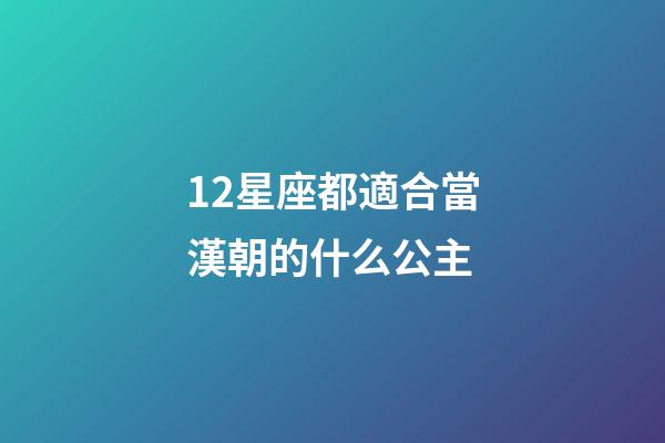 12星座都適合當漢朝的什么公主-第1張-星座運勢-玄機派