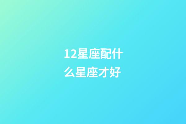 12星座配什么星座才好-第1張-星座運(yùn)勢(shì)-玄機(jī)派