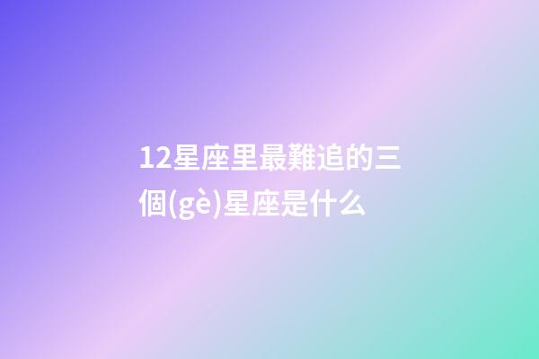 12星座里最難追的三個(gè)星座是什么-第1張-星座運(yùn)勢(shì)-玄機(jī)派