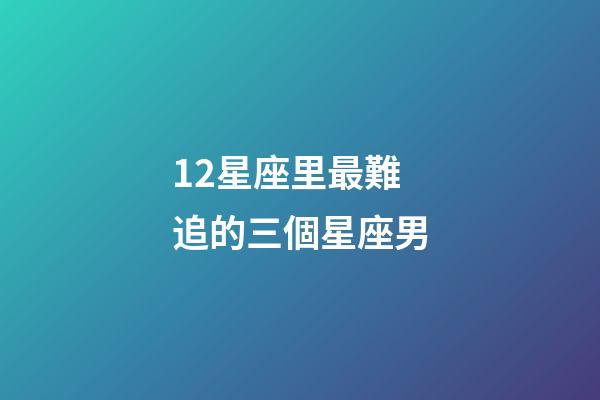 12星座里最難追的三個星座男-第1張-星座運勢-玄機派
