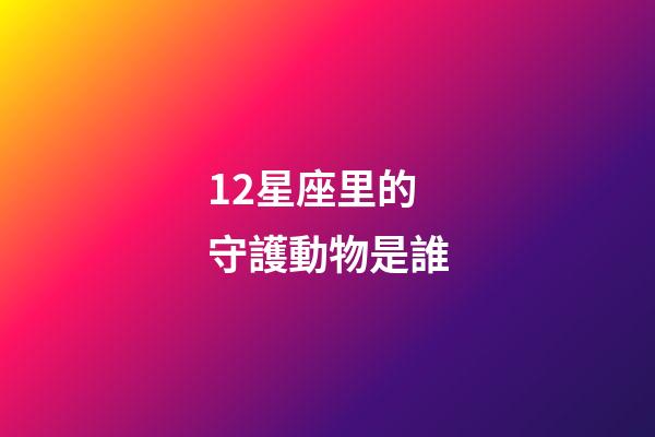 12星座里的守護動物是誰-第1張-星座運勢-玄機派