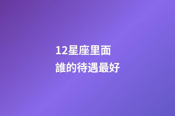 12星座里面誰的待遇最好-第1張-星座運勢-玄機派