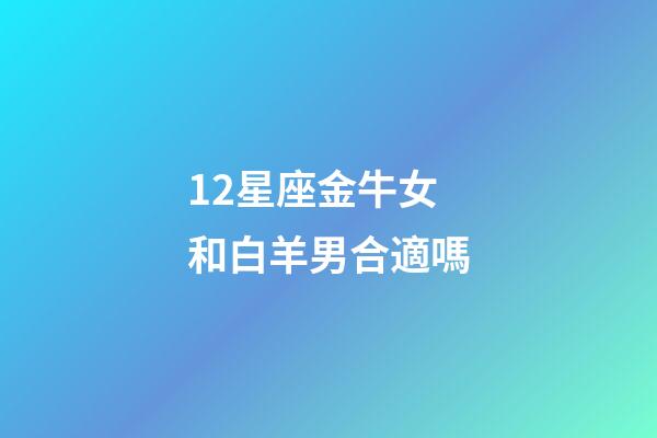 12星座金牛女和白羊男合適嗎-第1張-星座運勢-玄機派