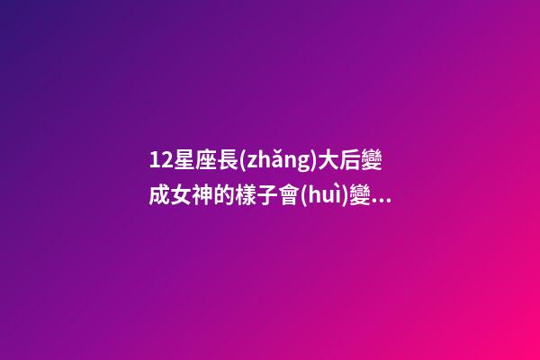 12星座長(zhǎng)大后變成女神的樣子會(huì)變嗎-第1張-星座運(yùn)勢(shì)-玄機(jī)派
