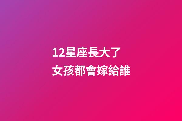 12星座長大了女孩都會嫁給誰-第1張-星座運勢-玄機派