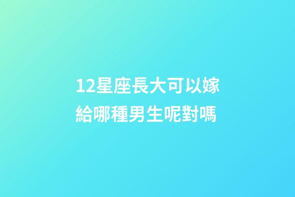 12星座長大可以嫁給哪種男生呢對嗎-第1張-星座運勢-玄機派
