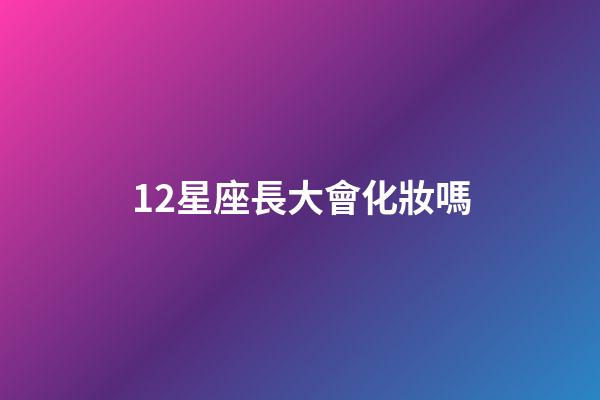 12星座長大會化妝嗎-第1張-星座運勢-玄機派