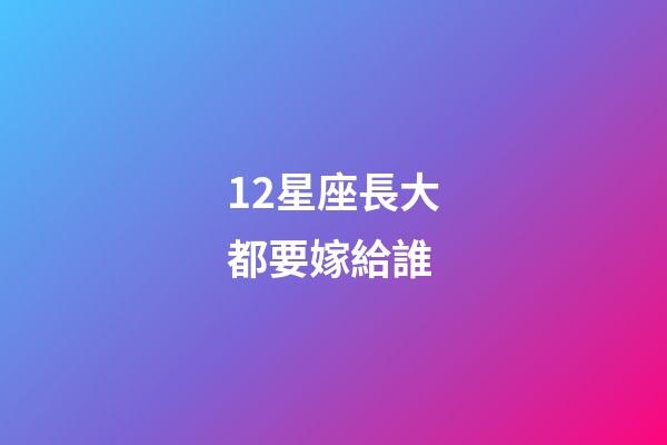 12星座長大都要嫁給誰-第1張-星座運勢-玄機派